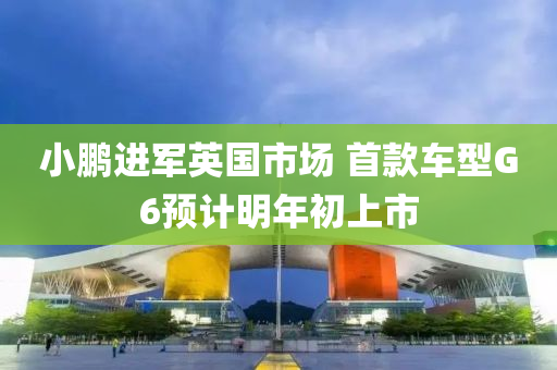 小鹏进军英国市场 首款车型G6预计明年初上市