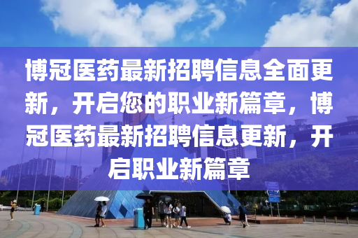 博冠医药最新招聘信息全面更新，开启您的职业新篇章，博冠医药最新招聘信息更新，开启职业新篇章
