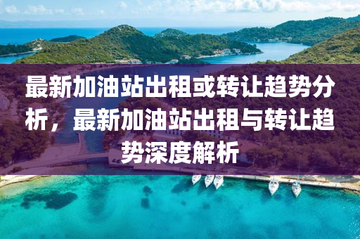 最新加油站出租或转让趋势分析，最新加油站出租与转让趋势深度解析