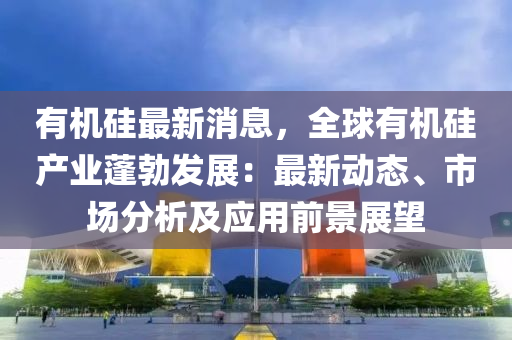 有机硅最新消息，全球有机硅产业蓬勃发展：最新动态、市场分析及应用前景展望
