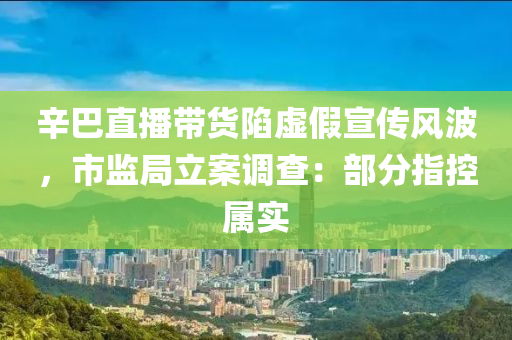 辛巴直播带货陷虚假宣传风波，市监局立案调查：部分指控属实