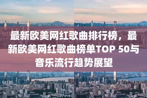 最新欧美网红歌曲排行榜，最新欧美网红歌曲榜单TOP 50与音乐流行趋势展望