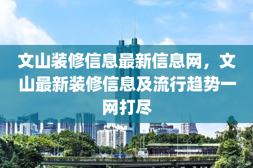 文山装修信息最新信息网，文山最新装修信息及流行趋势一网打尽