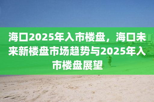 海口2025年入市楼盘，海口未来新楼盘市场趋势与2025年入市楼盘展望