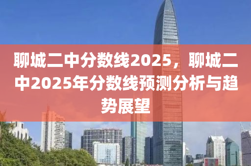 聊城二中分数线2025，聊城二中2025年分数线预测分析与趋势展望