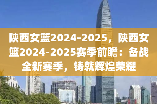 陕西女篮2024-2025，陕西女篮2024-2025赛季前瞻：备战全新赛季，铸就辉煌荣耀