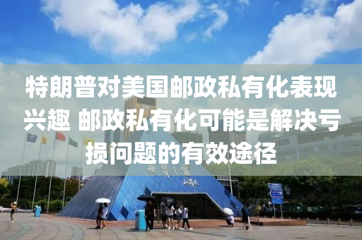 特朗普对美国邮政私有化表现兴趣 邮政私有化可能是解决亏损问题的有效途径