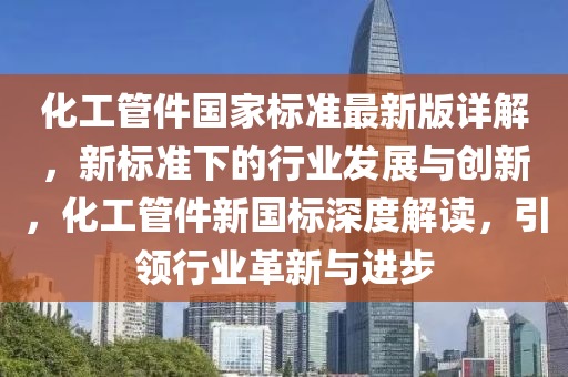 化工管件国家标准最新版详解，新标准下的行业发展与创新，化工管件新国标深度解读，引领行业革新与进步