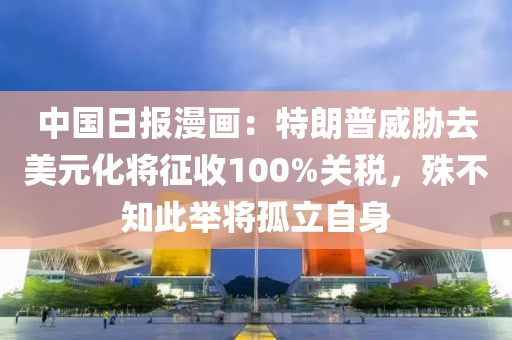中国日报漫画：特朗普威胁去美元化将征收100%关税，殊不知此举将孤立自身