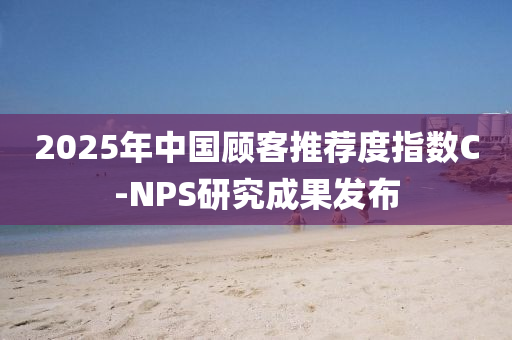2025年中国顾客推荐度指数C-NPS研究成果发布