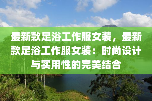 最新款足浴工作服女装，最新款足浴工作服女装：时尚设计与实用性的完美结合