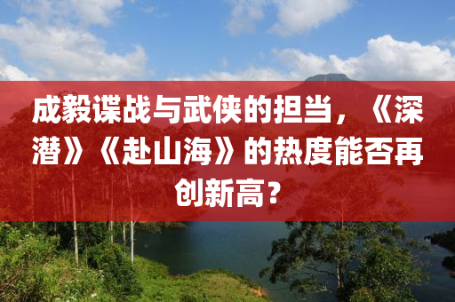 成毅谍战与武侠的担当，《深潜》《赴山海》的热度能否再创新高？