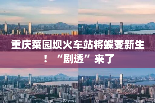 重庆菜园坝火车站将蝶变新生！“剧透”来了