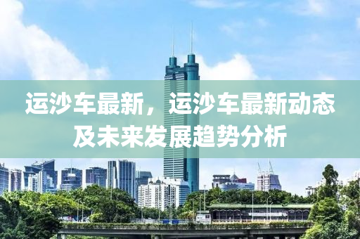 运沙车最新，运沙车最新动态及未来发展趋势分析