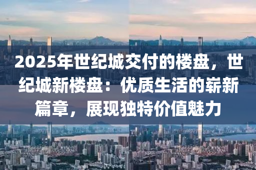 2025年世纪城交付的楼盘，世纪城新楼盘：优质生活的崭新篇章，展现独特价值魅力