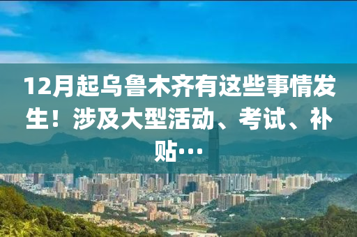 12月起乌鲁木齐有这些事情发生！涉及大型活动、考试、补贴···