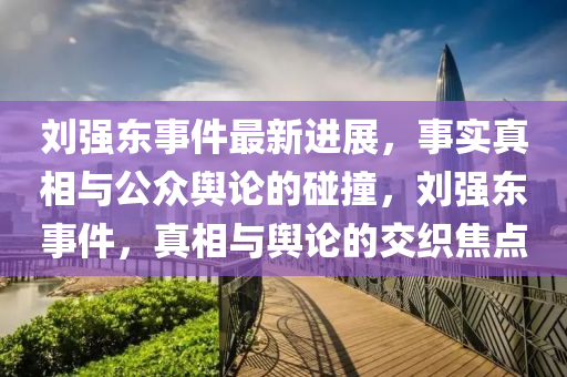 刘强东事件最新进展，事实真相与公众舆论的碰撞，刘强东事件，真相与舆论的交织焦点