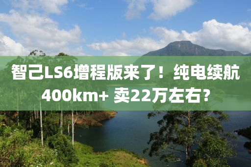 智己LS6增程版来了！纯电续航400km+ 卖22万左右？