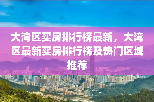 大湾区买房排行榜最新，大湾区最新买房排行榜及热门区域推荐