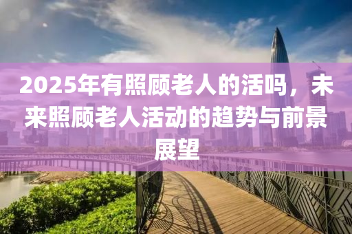 2025年有照顾老人的活吗，未来照顾老人活动的趋势与前景展望