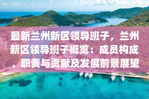 最新兰州新区领导班子，兰州新区领导班子概览：成员构成、职责与贡献及发展前景展望