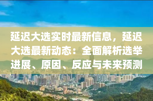 延迟大选实时最新信息，延迟大选最新动态：全面解析选举进展、原因、反应与未来预测
