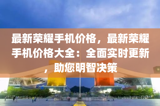 最新荣耀手机价格，最新荣耀手机价格大全：全面实时更新，助您明智决策