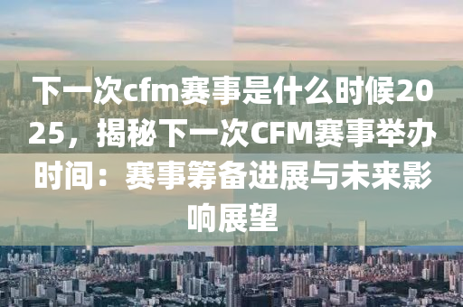 下一次cfm赛事是什么时候2025，揭秘下一次CFM赛事举办时间：赛事筹备进展与未来影响展望