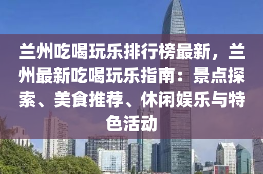 兰州吃喝玩乐排行榜最新，兰州最新吃喝玩乐指南：景点探索、美食推荐、休闲娱乐与特色活动