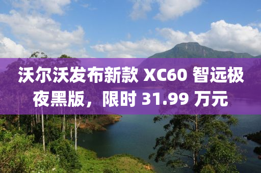 沃尔沃发布新款 XC60 智远极夜黑版，限时 31.99 万元
