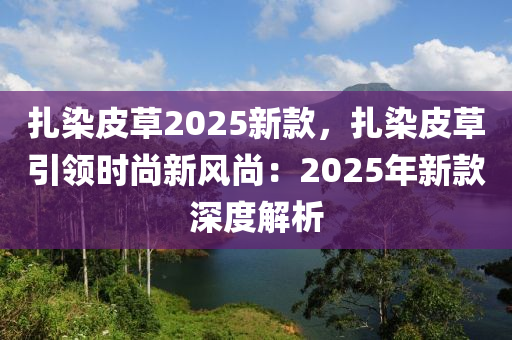 扎染皮草2025新款，扎染皮草引领时尚新风尚：2025年新款深度解析