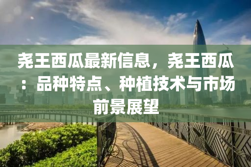 尧王西瓜最新信息，尧王西瓜：品种特点、种植技术与市场前景展望