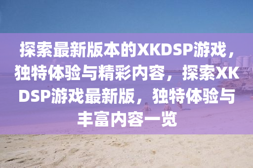 探索最新版本的XKDSP游戏，独特体验与精彩内容，探索XKDSP游戏最新版，独特体验与丰富内容一览