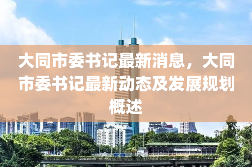 大同市委书记最新消息，大同市委书记最新动态及发展规划概述