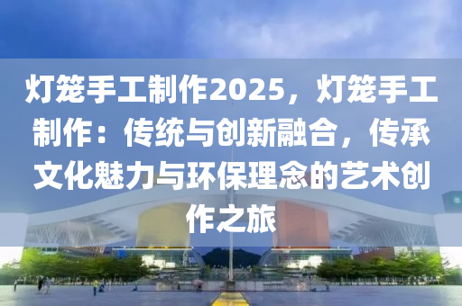 灯笼手工制作2025，灯笼手工制作：传统与创新融合，传承文化魅力与环保理念的艺术创作之旅