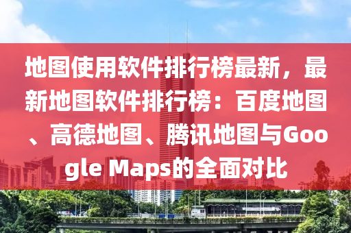 地图使用软件排行榜最新，最新地图软件排行榜：百度地图、高德地图、腾讯地图与Google Maps的全面对比