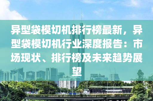 异型袋模切机排行榜最新，异型袋模切机行业深度报告：市场现状、排行榜及未来趋势展望