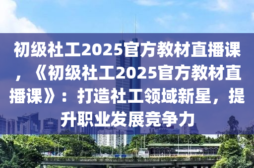 初级社工2025官方教材直播课，《初级社工2025官方教材直播课》：打造社工领域新星，提升职业发展竞争力
