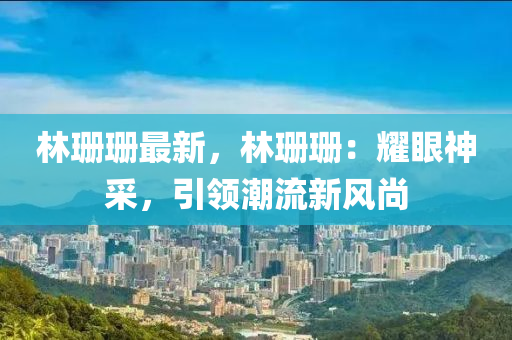 林珊珊最新，林珊珊：耀眼神采，引领潮流新风尚
