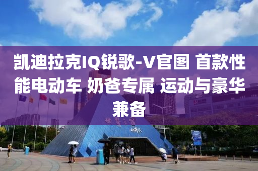 凯迪拉克IQ锐歌-V官图 首款性能电动车 奶爸专属 运动与豪华兼备