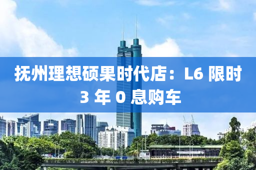 抚州理想硕果时代店：L6 限时 3 年 0 息购车