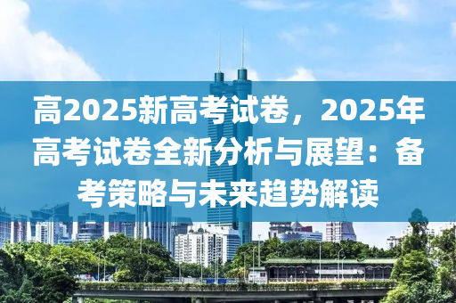高2025新高考试卷，2025年高考试卷全新分析与展望：备考策略与未来趋势解读