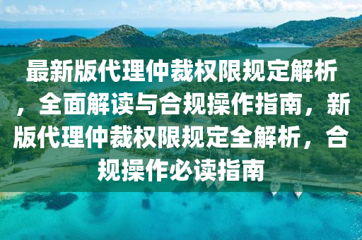 最新版代理仲裁权限规定解析，全面解读与合规操作指南，新版代理仲裁权限规定全解析，合规操作必读指南