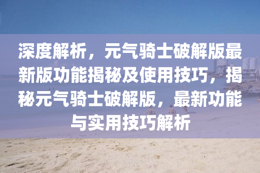 深度解析，元气骑士破解版最新版功能揭秘及使用技巧，揭秘元气骑士破解版，最新功能与实用技巧解析