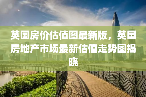 英国房价估值图最新版，英国房地产市场最新估值走势图揭晓