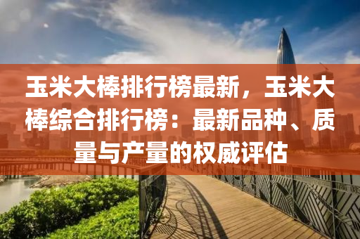 玉米大棒排行榜最新，玉米大棒综合排行榜：最新品种、质量与产量的权威评估