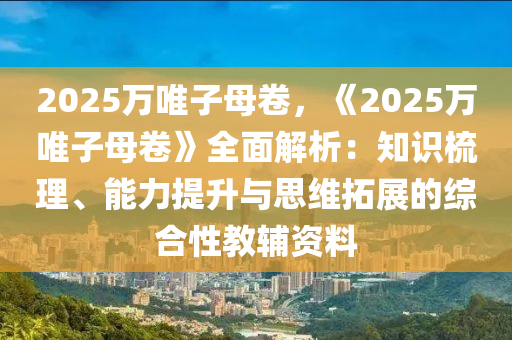 2025万唯子母卷，《2025万唯子母卷》全面解析：知识梳理、能力提升与思维拓展的综合性教辅资料