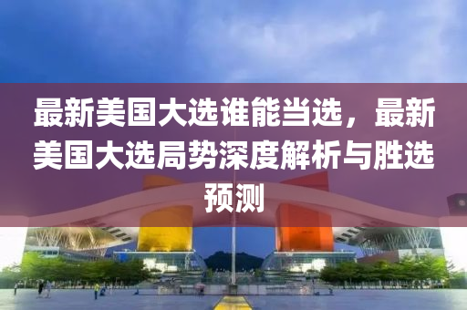 最新美国大选谁能当选，最新美国大选局势深度解析与胜选预测