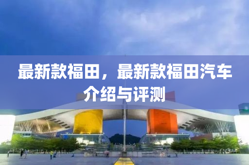 最新款福田，最新款福田汽车介绍与评测