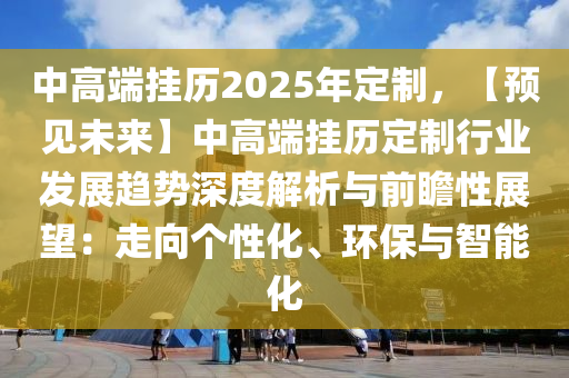 中高端挂历2025年定制，【预见未来】中高端挂历定制行业发展趋势深度解析与前瞻性展望：走向个性化、环保与智能化